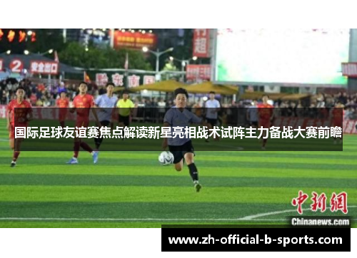 国际足球友谊赛焦点解读新星亮相战术试阵主力备战大赛前瞻 国际足球友谊赛焦点解读新星亮相战术试阵主力备战大赛前瞻